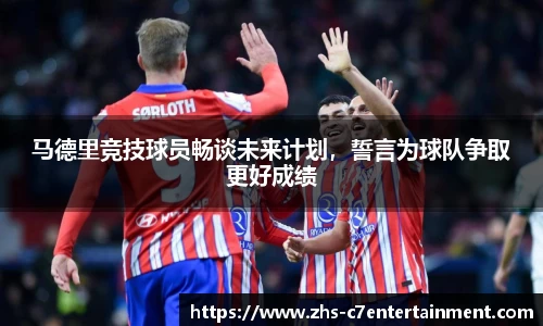 马德里竞技球员畅谈未来计划，誓言为球队争取更好成绩
